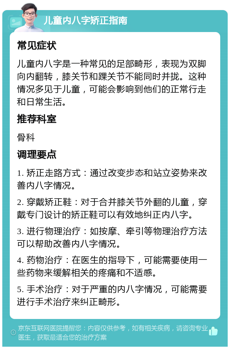 儿童内八字矫正指南 常见症状 儿童内八字是一种常见的足部畸形，表现为双脚向内翻转，膝关节和踝关节不能同时并拢。这种情况多见于儿童，可能会影响到他们的正常行走和日常生活。 推荐科室 骨科 调理要点 1. 矫正走路方式：通过改变步态和站立姿势来改善内八字情况。 2. 穿戴矫正鞋：对于合并膝关节外翻的儿童，穿戴专门设计的矫正鞋可以有效地纠正内八字。 3. 进行物理治疗：如按摩、牵引等物理治疗方法可以帮助改善内八字情况。 4. 药物治疗：在医生的指导下，可能需要使用一些药物来缓解相关的疼痛和不适感。 5. 手术治疗：对于严重的内八字情况，可能需要进行手术治疗来纠正畸形。