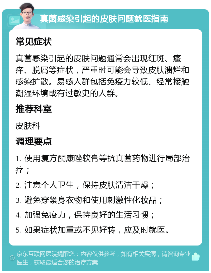 真菌感染引起的皮肤问题就医指南 常见症状 真菌感染引起的皮肤问题通常会出现红斑、瘙痒、脱屑等症状，严重时可能会导致皮肤溃烂和感染扩散。易感人群包括免疫力较低、经常接触潮湿环境或有过敏史的人群。 推荐科室 皮肤科 调理要点 1. 使用复方酮康唑软膏等抗真菌药物进行局部治疗； 2. 注意个人卫生，保持皮肤清洁干燥； 3. 避免穿紧身衣物和使用刺激性化妆品； 4. 加强免疫力，保持良好的生活习惯； 5. 如果症状加重或不见好转，应及时就医。