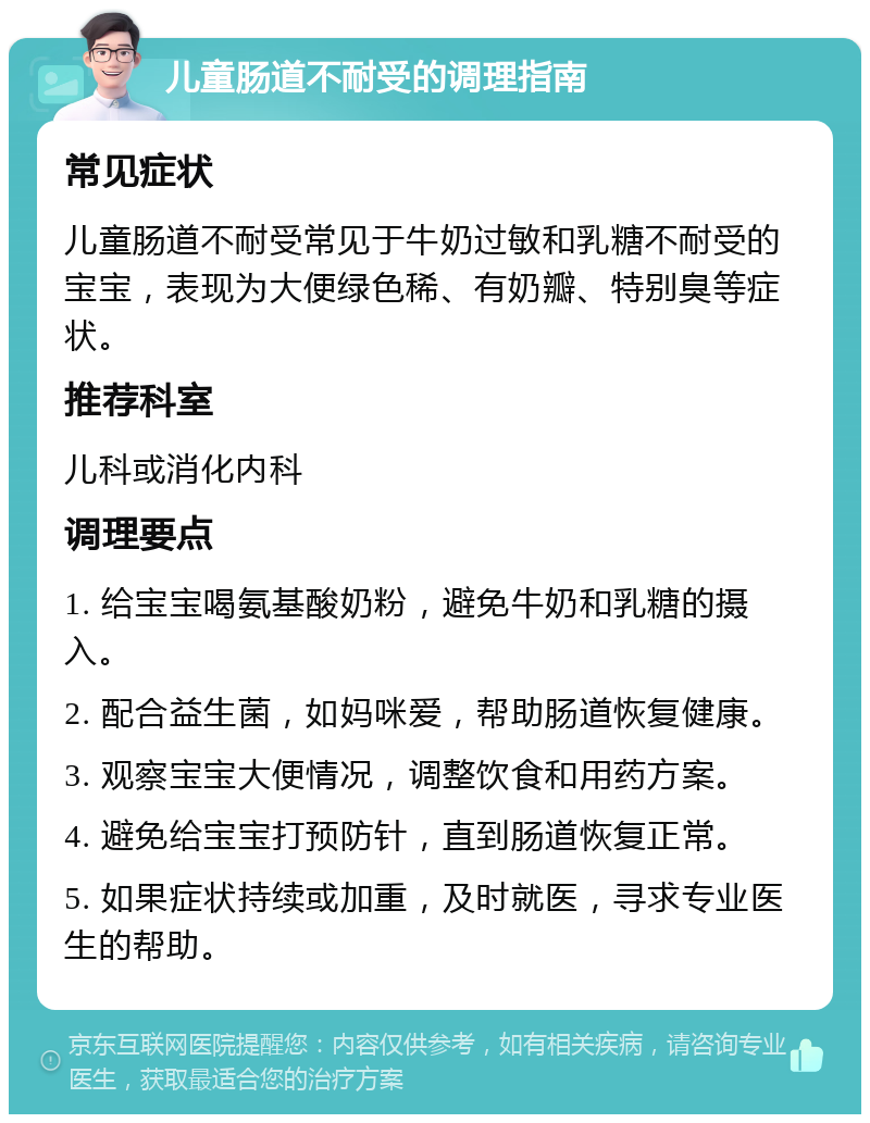 儿童肠道不耐受的调理指南 常见症状 儿童肠道不耐受常见于牛奶过敏和乳糖不耐受的宝宝，表现为大便绿色稀、有奶瓣、特别臭等症状。 推荐科室 儿科或消化内科 调理要点 1. 给宝宝喝氨基酸奶粉，避免牛奶和乳糖的摄入。 2. 配合益生菌，如妈咪爱，帮助肠道恢复健康。 3. 观察宝宝大便情况，调整饮食和用药方案。 4. 避免给宝宝打预防针，直到肠道恢复正常。 5. 如果症状持续或加重，及时就医，寻求专业医生的帮助。