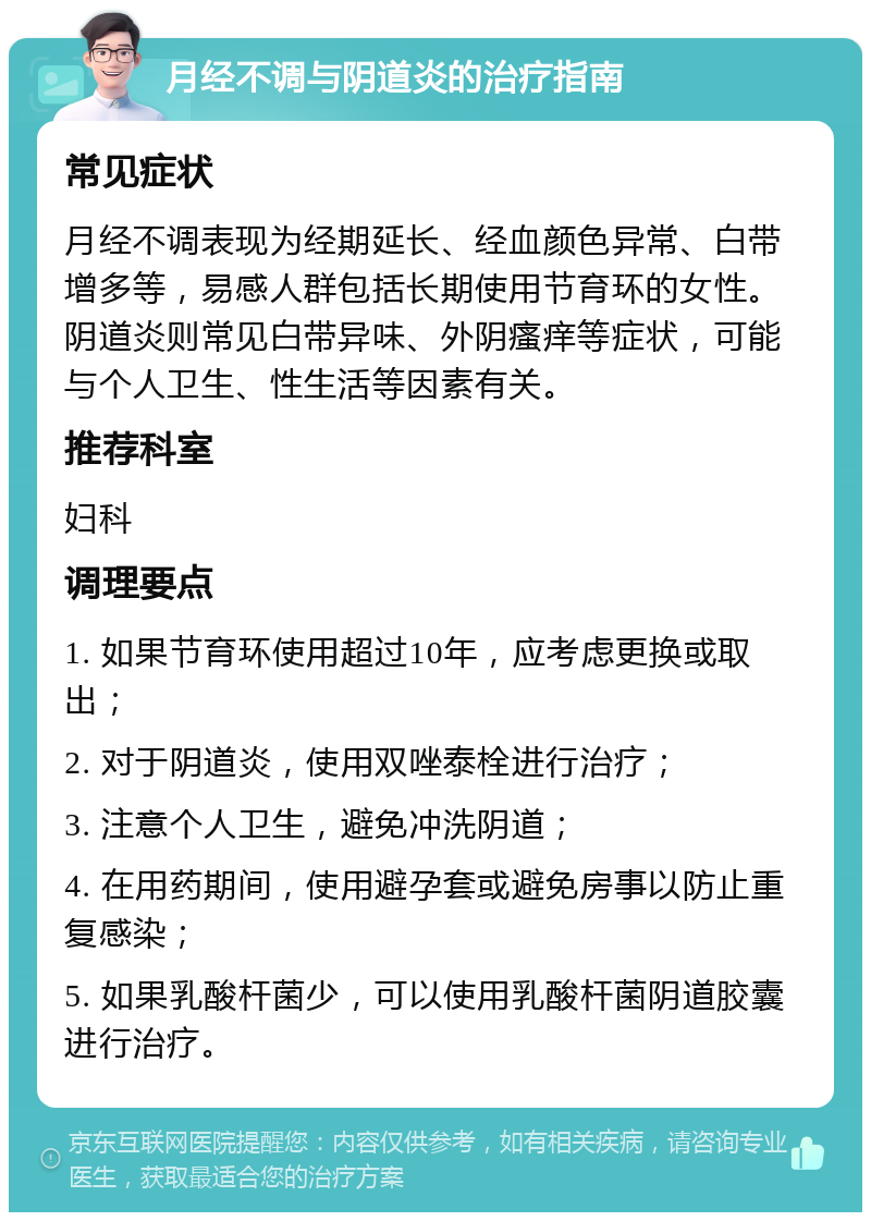 月经不调与阴道炎的治疗指南 常见症状 月经不调表现为经期延长、经血颜色异常、白带增多等，易感人群包括长期使用节育环的女性。阴道炎则常见白带异味、外阴瘙痒等症状，可能与个人卫生、性生活等因素有关。 推荐科室 妇科 调理要点 1. 如果节育环使用超过10年，应考虑更换或取出； 2. 对于阴道炎，使用双唑泰栓进行治疗； 3. 注意个人卫生，避免冲洗阴道； 4. 在用药期间，使用避孕套或避免房事以防止重复感染； 5. 如果乳酸杆菌少，可以使用乳酸杆菌阴道胶囊进行治疗。