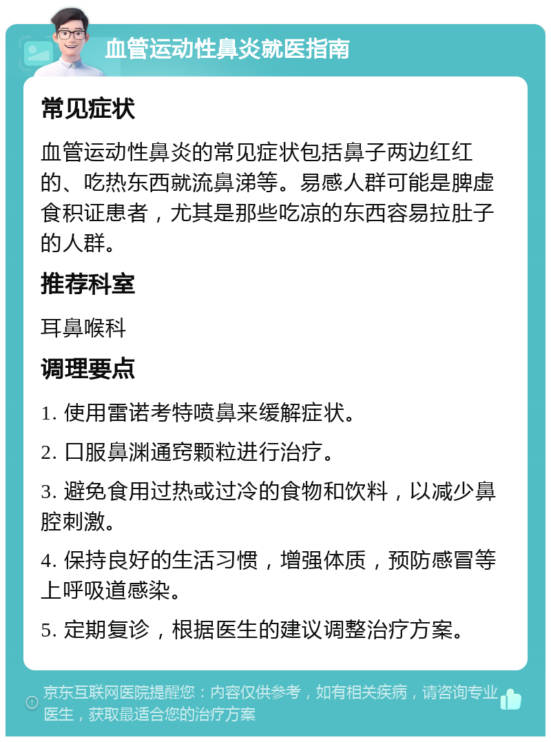 血管运动性鼻炎就医指南 常见症状 血管运动性鼻炎的常见症状包括鼻子两边红红的、吃热东西就流鼻涕等。易感人群可能是脾虚食积证患者，尤其是那些吃凉的东西容易拉肚子的人群。 推荐科室 耳鼻喉科 调理要点 1. 使用雷诺考特喷鼻来缓解症状。 2. 口服鼻渊通窍颗粒进行治疗。 3. 避免食用过热或过冷的食物和饮料，以减少鼻腔刺激。 4. 保持良好的生活习惯，增强体质，预防感冒等上呼吸道感染。 5. 定期复诊，根据医生的建议调整治疗方案。