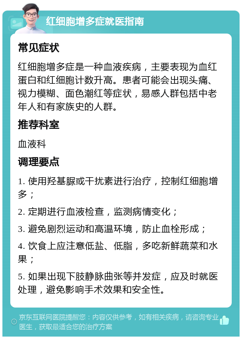 红细胞增多症就医指南 常见症状 红细胞增多症是一种血液疾病，主要表现为血红蛋白和红细胞计数升高。患者可能会出现头痛、视力模糊、面色潮红等症状，易感人群包括中老年人和有家族史的人群。 推荐科室 血液科 调理要点 1. 使用羟基脲或干扰素进行治疗，控制红细胞增多； 2. 定期进行血液检查，监测病情变化； 3. 避免剧烈运动和高温环境，防止血栓形成； 4. 饮食上应注意低盐、低脂，多吃新鲜蔬菜和水果； 5. 如果出现下肢静脉曲张等并发症，应及时就医处理，避免影响手术效果和安全性。