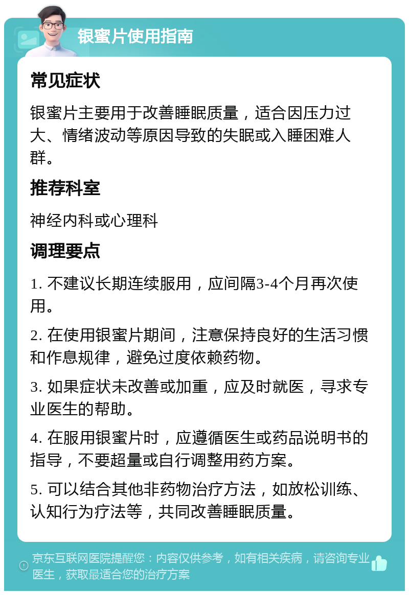 银蜜片使用指南 常见症状 银蜜片主要用于改善睡眠质量，适合因压力过大、情绪波动等原因导致的失眠或入睡困难人群。 推荐科室 神经内科或心理科 调理要点 1. 不建议长期连续服用，应间隔3-4个月再次使用。 2. 在使用银蜜片期间，注意保持良好的生活习惯和作息规律，避免过度依赖药物。 3. 如果症状未改善或加重，应及时就医，寻求专业医生的帮助。 4. 在服用银蜜片时，应遵循医生或药品说明书的指导，不要超量或自行调整用药方案。 5. 可以结合其他非药物治疗方法，如放松训练、认知行为疗法等，共同改善睡眠质量。