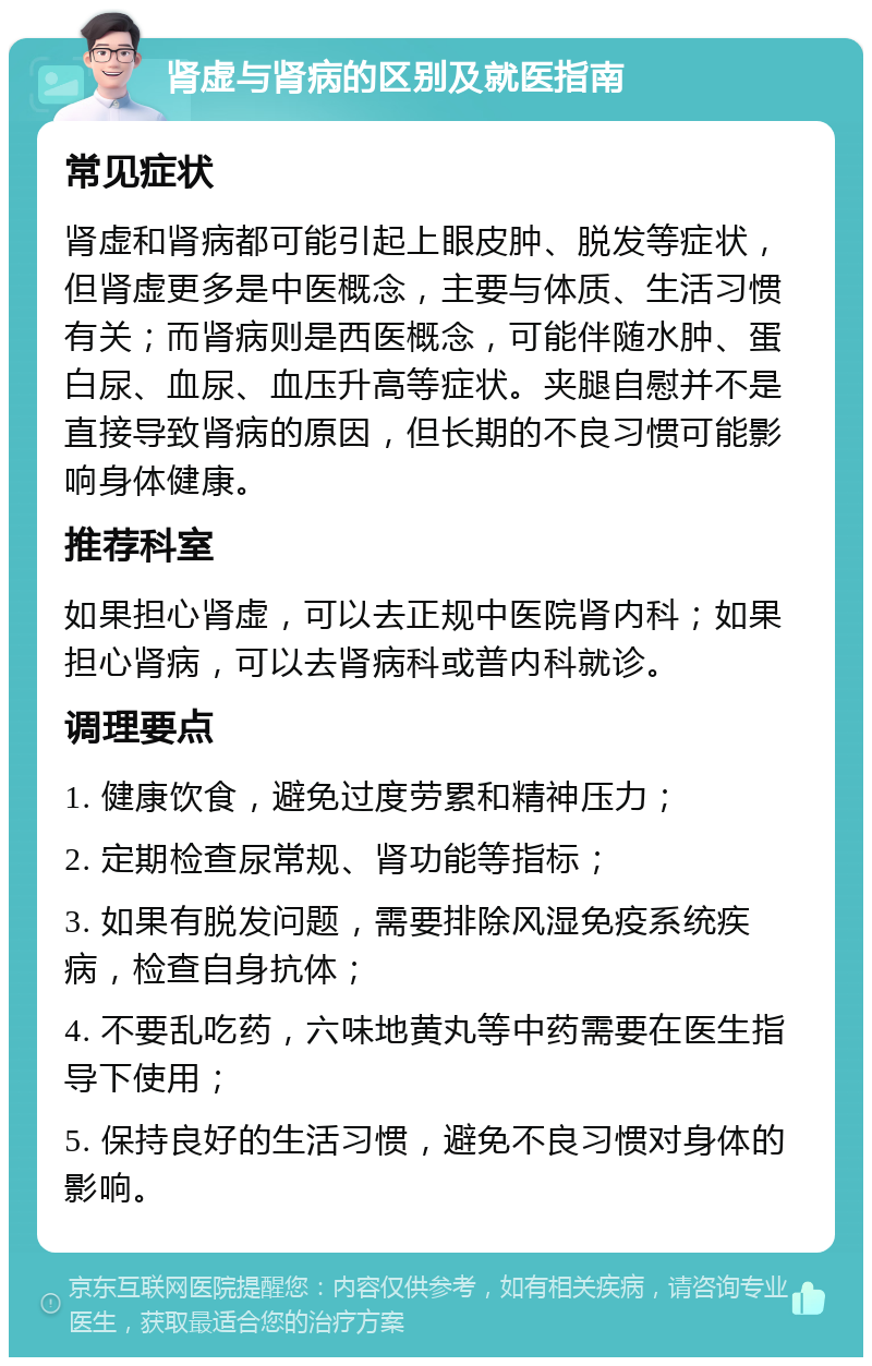 肾虚与肾病的区别及就医指南 常见症状 肾虚和肾病都可能引起上眼皮肿、脱发等症状，但肾虚更多是中医概念，主要与体质、生活习惯有关；而肾病则是西医概念，可能伴随水肿、蛋白尿、血尿、血压升高等症状。夹腿自慰并不是直接导致肾病的原因，但长期的不良习惯可能影响身体健康。 推荐科室 如果担心肾虚，可以去正规中医院肾内科；如果担心肾病，可以去肾病科或普内科就诊。 调理要点 1. 健康饮食，避免过度劳累和精神压力； 2. 定期检查尿常规、肾功能等指标； 3. 如果有脱发问题，需要排除风湿免疫系统疾病，检查自身抗体； 4. 不要乱吃药，六味地黄丸等中药需要在医生指导下使用； 5. 保持良好的生活习惯，避免不良习惯对身体的影响。