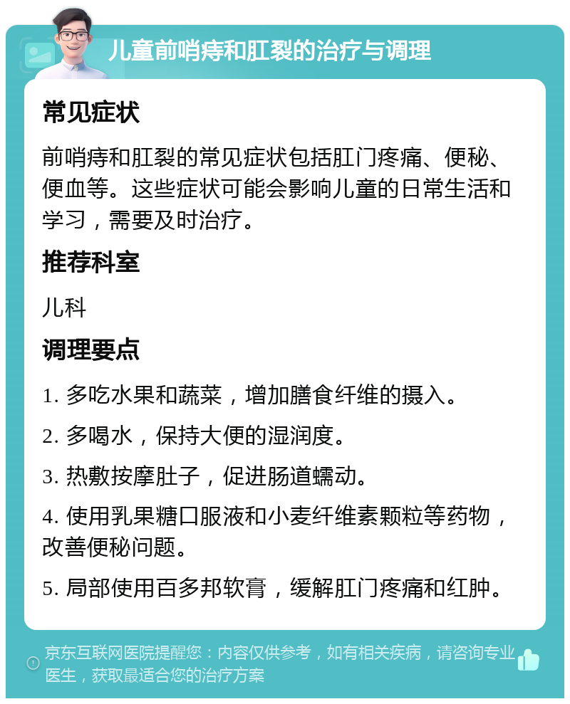 儿童前哨痔和肛裂的治疗与调理 常见症状 前哨痔和肛裂的常见症状包括肛门疼痛、便秘、便血等。这些症状可能会影响儿童的日常生活和学习，需要及时治疗。 推荐科室 儿科 调理要点 1. 多吃水果和蔬菜，增加膳食纤维的摄入。 2. 多喝水，保持大便的湿润度。 3. 热敷按摩肚子，促进肠道蠕动。 4. 使用乳果糖口服液和小麦纤维素颗粒等药物，改善便秘问题。 5. 局部使用百多邦软膏，缓解肛门疼痛和红肿。