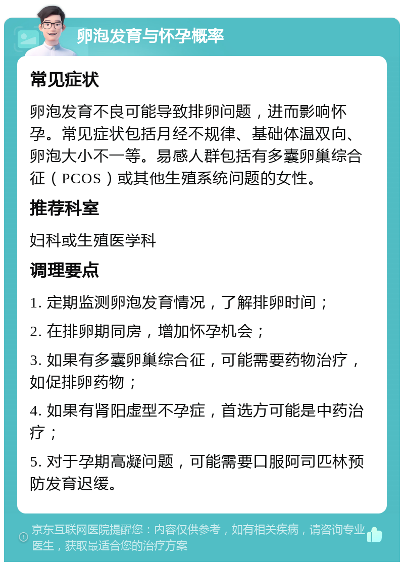 卵泡发育与怀孕概率 常见症状 卵泡发育不良可能导致排卵问题，进而影响怀孕。常见症状包括月经不规律、基础体温双向、卵泡大小不一等。易感人群包括有多囊卵巢综合征（PCOS）或其他生殖系统问题的女性。 推荐科室 妇科或生殖医学科 调理要点 1. 定期监测卵泡发育情况，了解排卵时间； 2. 在排卵期同房，增加怀孕机会； 3. 如果有多囊卵巢综合征，可能需要药物治疗，如促排卵药物； 4. 如果有肾阳虚型不孕症，首选方可能是中药治疗； 5. 对于孕期高凝问题，可能需要口服阿司匹林预防发育迟缓。