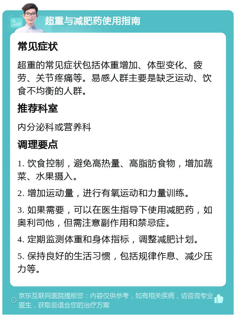 超重与减肥药使用指南 常见症状 超重的常见症状包括体重增加、体型变化、疲劳、关节疼痛等。易感人群主要是缺乏运动、饮食不均衡的人群。 推荐科室 内分泌科或营养科 调理要点 1. 饮食控制，避免高热量、高脂肪食物，增加蔬菜、水果摄入。 2. 增加运动量，进行有氧运动和力量训练。 3. 如果需要，可以在医生指导下使用减肥药，如奥利司他，但需注意副作用和禁忌症。 4. 定期监测体重和身体指标，调整减肥计划。 5. 保持良好的生活习惯，包括规律作息、减少压力等。