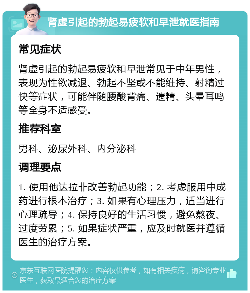 肾虚引起的勃起易疲软和早泄就医指南 常见症状 肾虚引起的勃起易疲软和早泄常见于中年男性，表现为性欲减退、勃起不坚或不能维持、射精过快等症状，可能伴随腰酸背痛、遗精、头晕耳鸣等全身不适感受。 推荐科室 男科、泌尿外科、内分泌科 调理要点 1. 使用他达拉非改善勃起功能；2. 考虑服用中成药进行根本治疗；3. 如果有心理压力，适当进行心理疏导；4. 保持良好的生活习惯，避免熬夜、过度劳累；5. 如果症状严重，应及时就医并遵循医生的治疗方案。