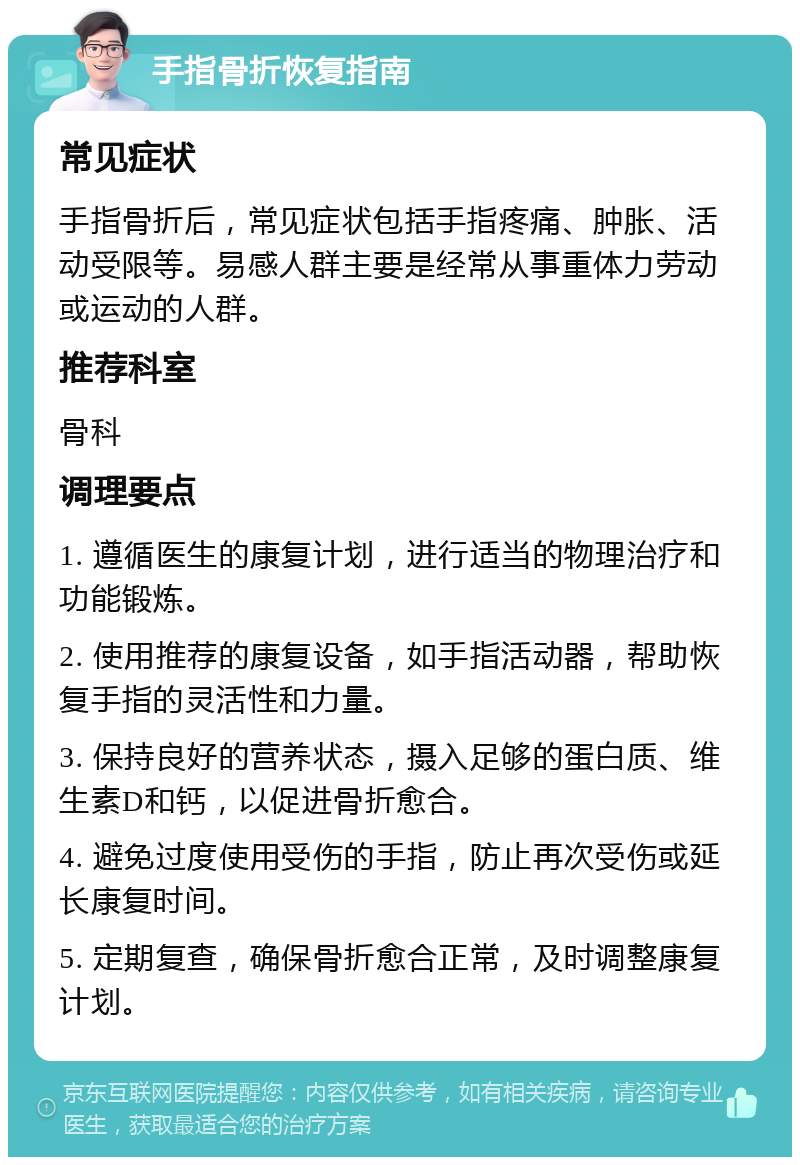 手指骨折恢复指南 常见症状 手指骨折后，常见症状包括手指疼痛、肿胀、活动受限等。易感人群主要是经常从事重体力劳动或运动的人群。 推荐科室 骨科 调理要点 1. 遵循医生的康复计划，进行适当的物理治疗和功能锻炼。 2. 使用推荐的康复设备，如手指活动器，帮助恢复手指的灵活性和力量。 3. 保持良好的营养状态，摄入足够的蛋白质、维生素D和钙，以促进骨折愈合。 4. 避免过度使用受伤的手指，防止再次受伤或延长康复时间。 5. 定期复查，确保骨折愈合正常，及时调整康复计划。