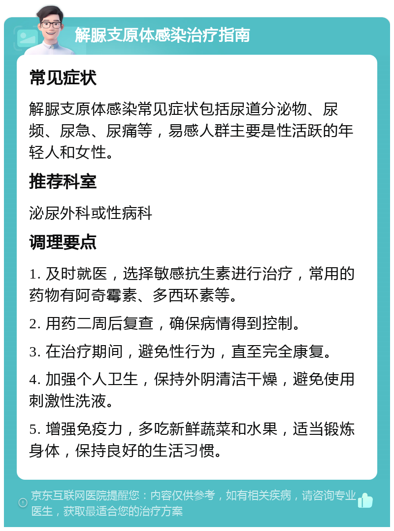 解脲支原体感染治疗指南 常见症状 解脲支原体感染常见症状包括尿道分泌物、尿频、尿急、尿痛等，易感人群主要是性活跃的年轻人和女性。 推荐科室 泌尿外科或性病科 调理要点 1. 及时就医，选择敏感抗生素进行治疗，常用的药物有阿奇霉素、多西环素等。 2. 用药二周后复查，确保病情得到控制。 3. 在治疗期间，避免性行为，直至完全康复。 4. 加强个人卫生，保持外阴清洁干燥，避免使用刺激性洗液。 5. 增强免疫力，多吃新鲜蔬菜和水果，适当锻炼身体，保持良好的生活习惯。