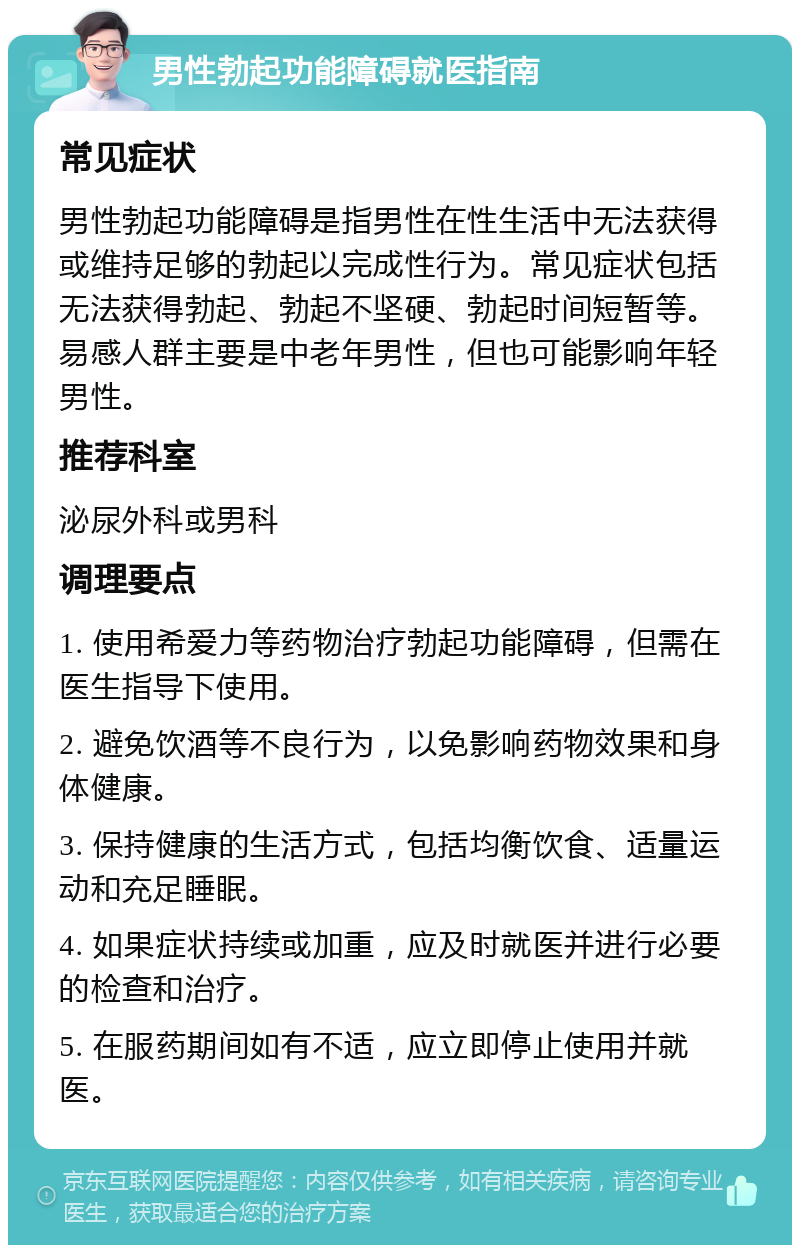 男性勃起功能障碍就医指南 常见症状 男性勃起功能障碍是指男性在性生活中无法获得或维持足够的勃起以完成性行为。常见症状包括无法获得勃起、勃起不坚硬、勃起时间短暂等。易感人群主要是中老年男性，但也可能影响年轻男性。 推荐科室 泌尿外科或男科 调理要点 1. 使用希爱力等药物治疗勃起功能障碍，但需在医生指导下使用。 2. 避免饮酒等不良行为，以免影响药物效果和身体健康。 3. 保持健康的生活方式，包括均衡饮食、适量运动和充足睡眠。 4. 如果症状持续或加重，应及时就医并进行必要的检查和治疗。 5. 在服药期间如有不适，应立即停止使用并就医。