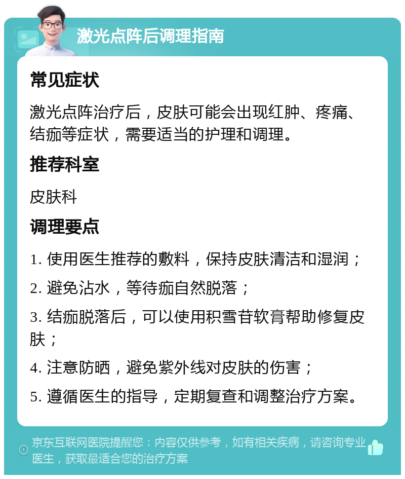 激光点阵后调理指南 常见症状 激光点阵治疗后，皮肤可能会出现红肿、疼痛、结痂等症状，需要适当的护理和调理。 推荐科室 皮肤科 调理要点 1. 使用医生推荐的敷料，保持皮肤清洁和湿润； 2. 避免沾水，等待痂自然脱落； 3. 结痂脱落后，可以使用积雪苷软膏帮助修复皮肤； 4. 注意防晒，避免紫外线对皮肤的伤害； 5. 遵循医生的指导，定期复查和调整治疗方案。