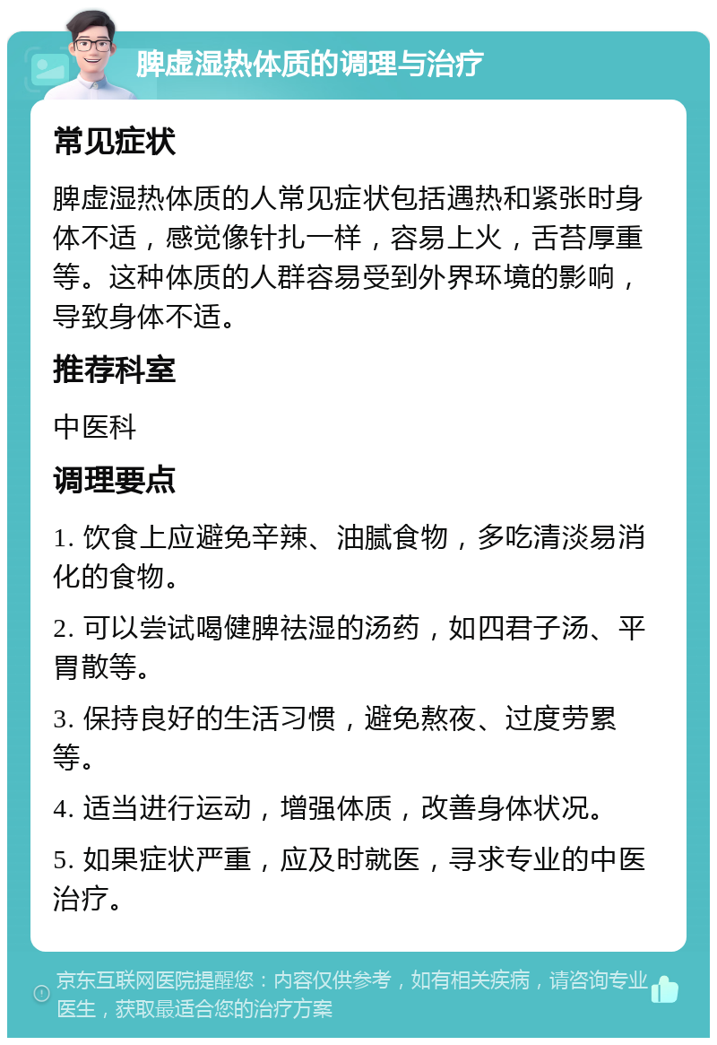 脾虚湿热体质的调理与治疗 常见症状 脾虚湿热体质的人常见症状包括遇热和紧张时身体不适，感觉像针扎一样，容易上火，舌苔厚重等。这种体质的人群容易受到外界环境的影响，导致身体不适。 推荐科室 中医科 调理要点 1. 饮食上应避免辛辣、油腻食物，多吃清淡易消化的食物。 2. 可以尝试喝健脾祛湿的汤药，如四君子汤、平胃散等。 3. 保持良好的生活习惯，避免熬夜、过度劳累等。 4. 适当进行运动，增强体质，改善身体状况。 5. 如果症状严重，应及时就医，寻求专业的中医治疗。