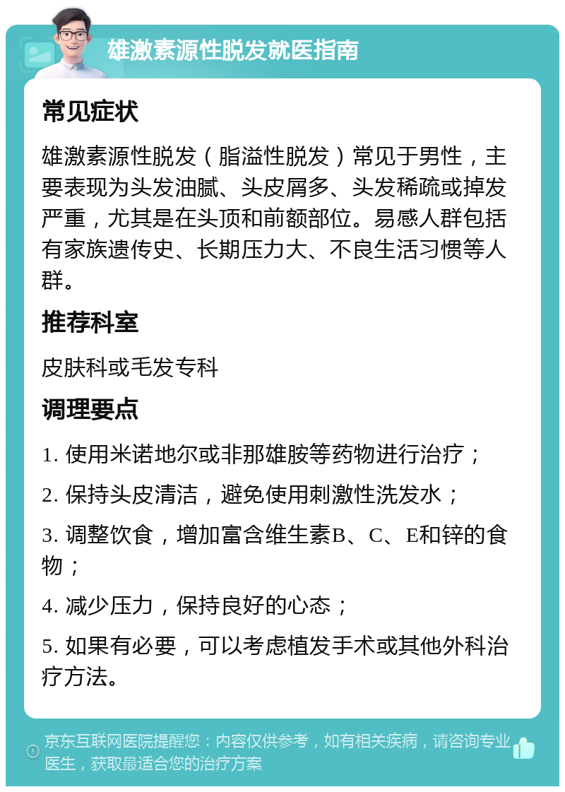 雄激素源性脱发就医指南 常见症状 雄激素源性脱发（脂溢性脱发）常见于男性，主要表现为头发油腻、头皮屑多、头发稀疏或掉发严重，尤其是在头顶和前额部位。易感人群包括有家族遗传史、长期压力大、不良生活习惯等人群。 推荐科室 皮肤科或毛发专科 调理要点 1. 使用米诺地尔或非那雄胺等药物进行治疗； 2. 保持头皮清洁，避免使用刺激性洗发水； 3. 调整饮食，增加富含维生素B、C、E和锌的食物； 4. 减少压力，保持良好的心态； 5. 如果有必要，可以考虑植发手术或其他外科治疗方法。