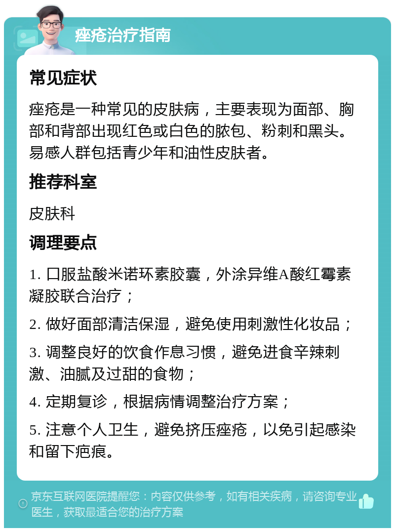 痤疮治疗指南 常见症状 痤疮是一种常见的皮肤病，主要表现为面部、胸部和背部出现红色或白色的脓包、粉刺和黑头。易感人群包括青少年和油性皮肤者。 推荐科室 皮肤科 调理要点 1. 口服盐酸米诺环素胶囊，外涂异维A酸红霉素凝胶联合治疗； 2. 做好面部清洁保湿，避免使用刺激性化妆品； 3. 调整良好的饮食作息习惯，避免进食辛辣刺激、油腻及过甜的食物； 4. 定期复诊，根据病情调整治疗方案； 5. 注意个人卫生，避免挤压痤疮，以免引起感染和留下疤痕。