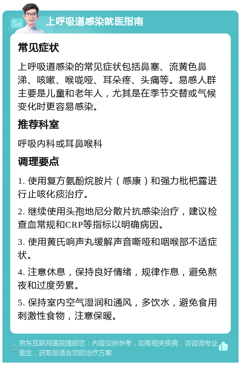 上呼吸道感染就医指南 常见症状 上呼吸道感染的常见症状包括鼻塞、流黄色鼻涕、咳嗽、喉咙哑、耳朵疼、头痛等。易感人群主要是儿童和老年人，尤其是在季节交替或气候变化时更容易感染。 推荐科室 呼吸内科或耳鼻喉科 调理要点 1. 使用复方氨酚烷胺片（感康）和强力枇杷露进行止咳化痰治疗。 2. 继续使用头孢地尼分散片抗感染治疗，建议检查血常规和CRP等指标以明确病因。 3. 使用黄氏响声丸缓解声音嘶哑和咽喉部不适症状。 4. 注意休息，保持良好情绪，规律作息，避免熬夜和过度劳累。 5. 保持室内空气湿润和通风，多饮水，避免食用刺激性食物，注意保暖。