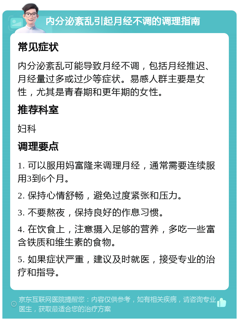 内分泌紊乱引起月经不调的调理指南 常见症状 内分泌紊乱可能导致月经不调，包括月经推迟、月经量过多或过少等症状。易感人群主要是女性，尤其是青春期和更年期的女性。 推荐科室 妇科 调理要点 1. 可以服用妈富隆来调理月经，通常需要连续服用3到6个月。 2. 保持心情舒畅，避免过度紧张和压力。 3. 不要熬夜，保持良好的作息习惯。 4. 在饮食上，注意摄入足够的营养，多吃一些富含铁质和维生素的食物。 5. 如果症状严重，建议及时就医，接受专业的治疗和指导。