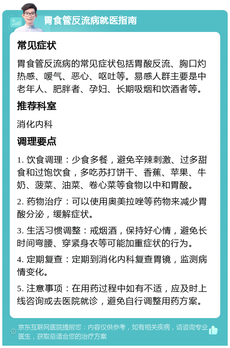 胃食管反流病就医指南 常见症状 胃食管反流病的常见症状包括胃酸反流、胸口灼热感、嗳气、恶心、呕吐等。易感人群主要是中老年人、肥胖者、孕妇、长期吸烟和饮酒者等。 推荐科室 消化内科 调理要点 1. 饮食调理：少食多餐，避免辛辣刺激、过多甜食和过饱饮食，多吃苏打饼干、香蕉、苹果、牛奶、菠菜、油菜、卷心菜等食物以中和胃酸。 2. 药物治疗：可以使用奥美拉唑等药物来减少胃酸分泌，缓解症状。 3. 生活习惯调整：戒烟酒，保持好心情，避免长时间弯腰、穿紧身衣等可能加重症状的行为。 4. 定期复查：定期到消化内科复查胃镜，监测病情变化。 5. 注意事项：在用药过程中如有不适，应及时上线咨询或去医院就诊，避免自行调整用药方案。