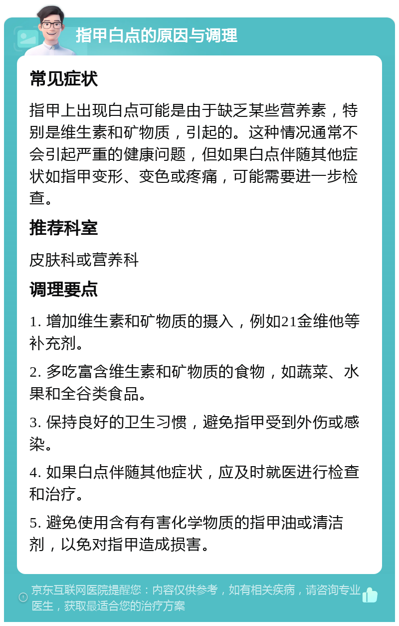 指甲白点的原因与调理 常见症状 指甲上出现白点可能是由于缺乏某些营养素，特别是维生素和矿物质，引起的。这种情况通常不会引起严重的健康问题，但如果白点伴随其他症状如指甲变形、变色或疼痛，可能需要进一步检查。 推荐科室 皮肤科或营养科 调理要点 1. 增加维生素和矿物质的摄入，例如21金维他等补充剂。 2. 多吃富含维生素和矿物质的食物，如蔬菜、水果和全谷类食品。 3. 保持良好的卫生习惯，避免指甲受到外伤或感染。 4. 如果白点伴随其他症状，应及时就医进行检查和治疗。 5. 避免使用含有有害化学物质的指甲油或清洁剂，以免对指甲造成损害。