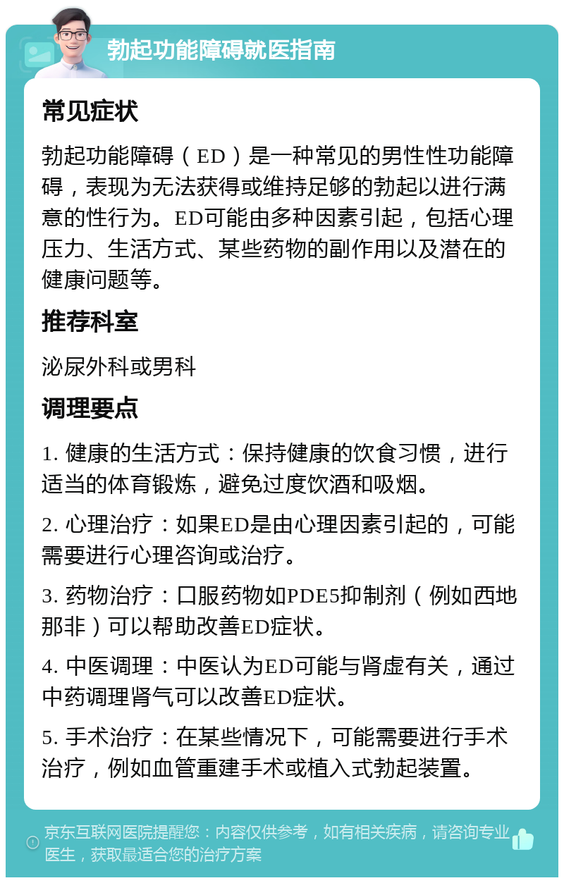 勃起功能障碍就医指南 常见症状 勃起功能障碍（ED）是一种常见的男性性功能障碍，表现为无法获得或维持足够的勃起以进行满意的性行为。ED可能由多种因素引起，包括心理压力、生活方式、某些药物的副作用以及潜在的健康问题等。 推荐科室 泌尿外科或男科 调理要点 1. 健康的生活方式：保持健康的饮食习惯，进行适当的体育锻炼，避免过度饮酒和吸烟。 2. 心理治疗：如果ED是由心理因素引起的，可能需要进行心理咨询或治疗。 3. 药物治疗：口服药物如PDE5抑制剂（例如西地那非）可以帮助改善ED症状。 4. 中医调理：中医认为ED可能与肾虚有关，通过中药调理肾气可以改善ED症状。 5. 手术治疗：在某些情况下，可能需要进行手术治疗，例如血管重建手术或植入式勃起装置。