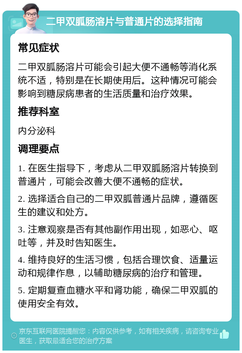 二甲双胍肠溶片与普通片的选择指南 常见症状 二甲双胍肠溶片可能会引起大便不通畅等消化系统不适，特别是在长期使用后。这种情况可能会影响到糖尿病患者的生活质量和治疗效果。 推荐科室 内分泌科 调理要点 1. 在医生指导下，考虑从二甲双胍肠溶片转换到普通片，可能会改善大便不通畅的症状。 2. 选择适合自己的二甲双胍普通片品牌，遵循医生的建议和处方。 3. 注意观察是否有其他副作用出现，如恶心、呕吐等，并及时告知医生。 4. 维持良好的生活习惯，包括合理饮食、适量运动和规律作息，以辅助糖尿病的治疗和管理。 5. 定期复查血糖水平和肾功能，确保二甲双胍的使用安全有效。