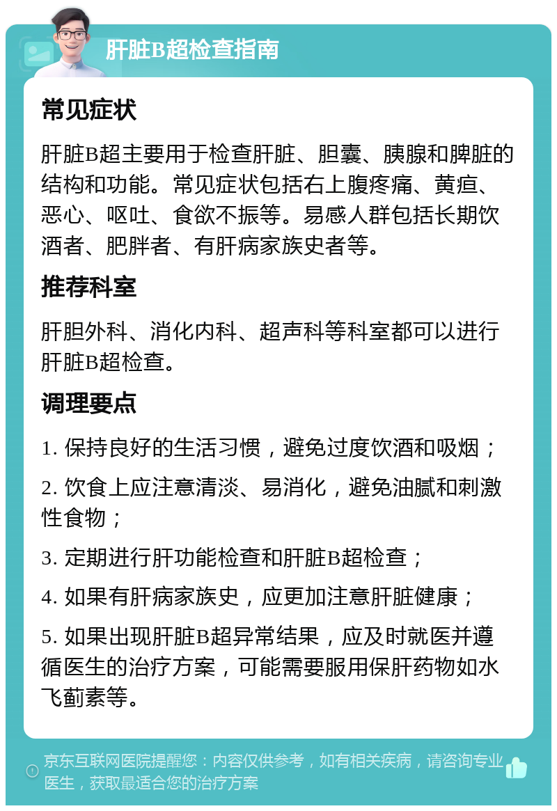 肝脏B超检查指南 常见症状 肝脏B超主要用于检查肝脏、胆囊、胰腺和脾脏的结构和功能。常见症状包括右上腹疼痛、黄疸、恶心、呕吐、食欲不振等。易感人群包括长期饮酒者、肥胖者、有肝病家族史者等。 推荐科室 肝胆外科、消化内科、超声科等科室都可以进行肝脏B超检查。 调理要点 1. 保持良好的生活习惯，避免过度饮酒和吸烟； 2. 饮食上应注意清淡、易消化，避免油腻和刺激性食物； 3. 定期进行肝功能检查和肝脏B超检查； 4. 如果有肝病家族史，应更加注意肝脏健康； 5. 如果出现肝脏B超异常结果，应及时就医并遵循医生的治疗方案，可能需要服用保肝药物如水飞蓟素等。