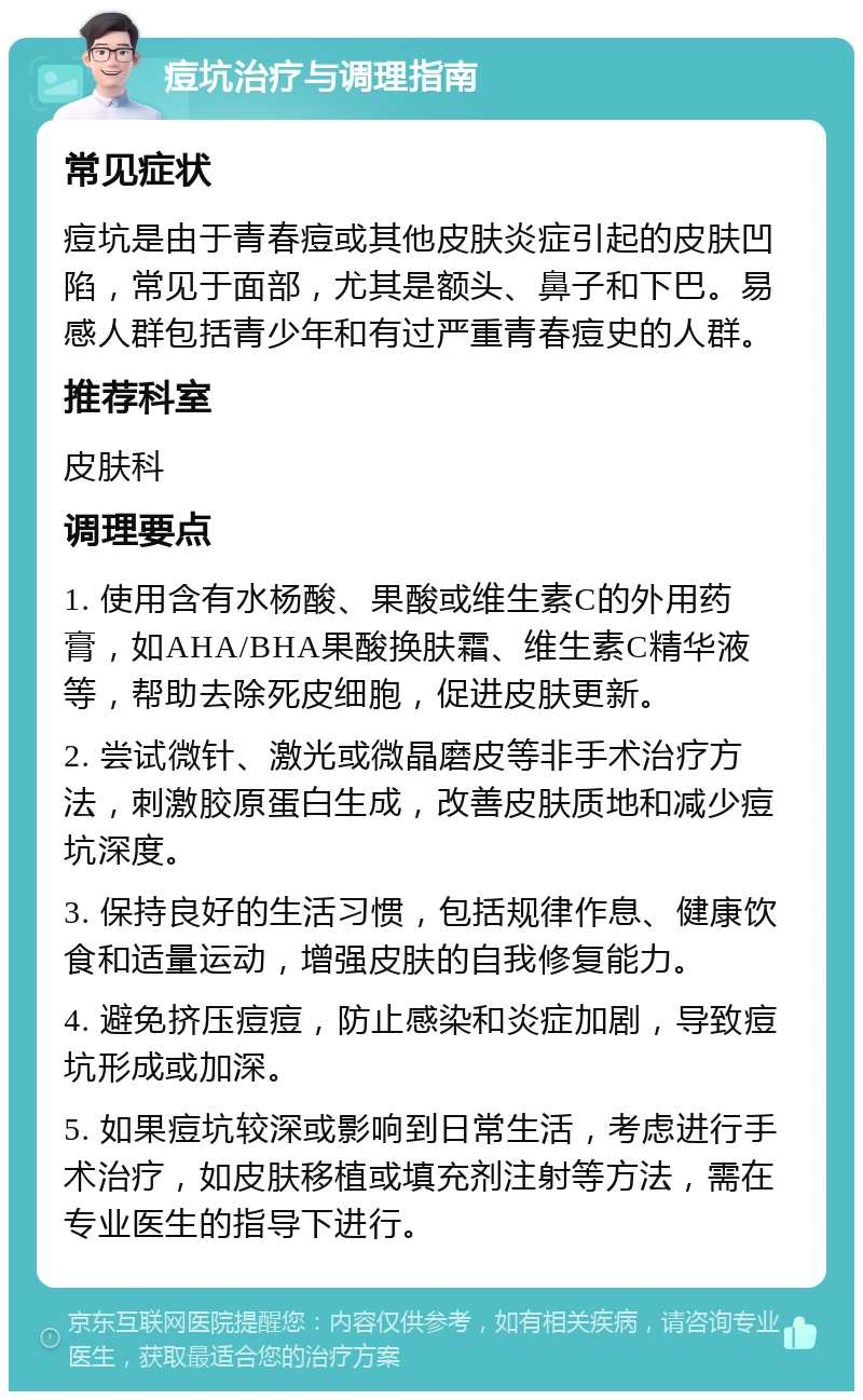 痘坑治疗与调理指南 常见症状 痘坑是由于青春痘或其他皮肤炎症引起的皮肤凹陷，常见于面部，尤其是额头、鼻子和下巴。易感人群包括青少年和有过严重青春痘史的人群。 推荐科室 皮肤科 调理要点 1. 使用含有水杨酸、果酸或维生素C的外用药膏，如AHA/BHA果酸换肤霜、维生素C精华液等，帮助去除死皮细胞，促进皮肤更新。 2. 尝试微针、激光或微晶磨皮等非手术治疗方法，刺激胶原蛋白生成，改善皮肤质地和减少痘坑深度。 3. 保持良好的生活习惯，包括规律作息、健康饮食和适量运动，增强皮肤的自我修复能力。 4. 避免挤压痘痘，防止感染和炎症加剧，导致痘坑形成或加深。 5. 如果痘坑较深或影响到日常生活，考虑进行手术治疗，如皮肤移植或填充剂注射等方法，需在专业医生的指导下进行。