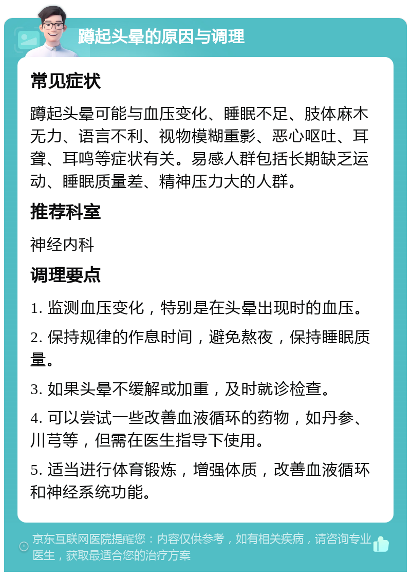 蹲起头晕的原因与调理 常见症状 蹲起头晕可能与血压变化、睡眠不足、肢体麻木无力、语言不利、视物模糊重影、恶心呕吐、耳聋、耳鸣等症状有关。易感人群包括长期缺乏运动、睡眠质量差、精神压力大的人群。 推荐科室 神经内科 调理要点 1. 监测血压变化，特别是在头晕出现时的血压。 2. 保持规律的作息时间，避免熬夜，保持睡眠质量。 3. 如果头晕不缓解或加重，及时就诊检查。 4. 可以尝试一些改善血液循环的药物，如丹参、川芎等，但需在医生指导下使用。 5. 适当进行体育锻炼，增强体质，改善血液循环和神经系统功能。