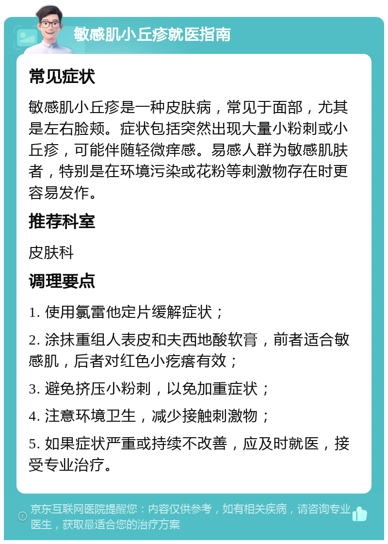 敏感肌小丘疹就医指南 常见症状 敏感肌小丘疹是一种皮肤病，常见于面部，尤其是左右脸颊。症状包括突然出现大量小粉刺或小丘疹，可能伴随轻微痒感。易感人群为敏感肌肤者，特别是在环境污染或花粉等刺激物存在时更容易发作。 推荐科室 皮肤科 调理要点 1. 使用氯雷他定片缓解症状； 2. 涂抹重组人表皮和夫西地酸软膏，前者适合敏感肌，后者对红色小疙瘩有效； 3. 避免挤压小粉刺，以免加重症状； 4. 注意环境卫生，减少接触刺激物； 5. 如果症状严重或持续不改善，应及时就医，接受专业治疗。