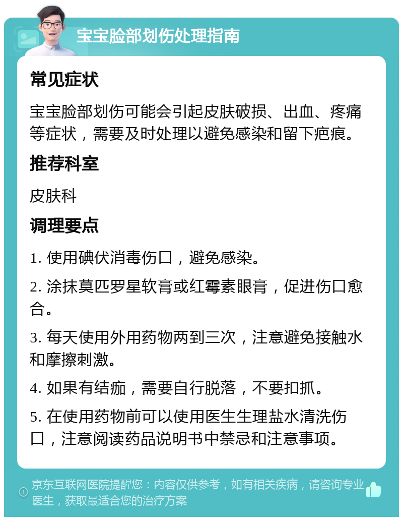 宝宝脸部划伤处理指南 常见症状 宝宝脸部划伤可能会引起皮肤破损、出血、疼痛等症状，需要及时处理以避免感染和留下疤痕。 推荐科室 皮肤科 调理要点 1. 使用碘伏消毒伤口，避免感染。 2. 涂抹莫匹罗星软膏或红霉素眼膏，促进伤口愈合。 3. 每天使用外用药物两到三次，注意避免接触水和摩擦刺激。 4. 如果有结痂，需要自行脱落，不要扣抓。 5. 在使用药物前可以使用医生生理盐水清洗伤口，注意阅读药品说明书中禁忌和注意事项。