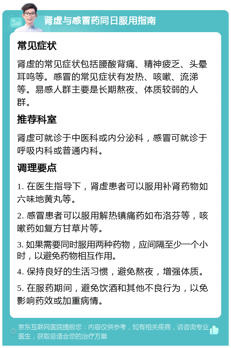 肾虚与感冒药同日服用指南 常见症状 肾虚的常见症状包括腰酸背痛、精神疲乏、头晕耳鸣等。感冒的常见症状有发热、咳嗽、流涕等。易感人群主要是长期熬夜、体质较弱的人群。 推荐科室 肾虚可就诊于中医科或内分泌科，感冒可就诊于呼吸内科或普通内科。 调理要点 1. 在医生指导下，肾虚患者可以服用补肾药物如六味地黄丸等。 2. 感冒患者可以服用解热镇痛药如布洛芬等，咳嗽药如复方甘草片等。 3. 如果需要同时服用两种药物，应间隔至少一个小时，以避免药物相互作用。 4. 保持良好的生活习惯，避免熬夜，增强体质。 5. 在服药期间，避免饮酒和其他不良行为，以免影响药效或加重病情。