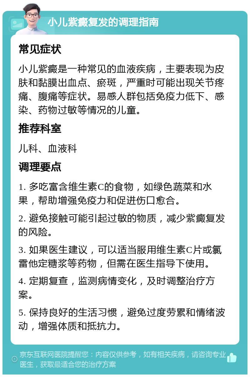 小儿紫癜复发的调理指南 常见症状 小儿紫癜是一种常见的血液疾病，主要表现为皮肤和黏膜出血点、瘀斑，严重时可能出现关节疼痛、腹痛等症状。易感人群包括免疫力低下、感染、药物过敏等情况的儿童。 推荐科室 儿科、血液科 调理要点 1. 多吃富含维生素C的食物，如绿色蔬菜和水果，帮助增强免疫力和促进伤口愈合。 2. 避免接触可能引起过敏的物质，减少紫癜复发的风险。 3. 如果医生建议，可以适当服用维生素C片或氯雷他定糖浆等药物，但需在医生指导下使用。 4. 定期复查，监测病情变化，及时调整治疗方案。 5. 保持良好的生活习惯，避免过度劳累和情绪波动，增强体质和抵抗力。