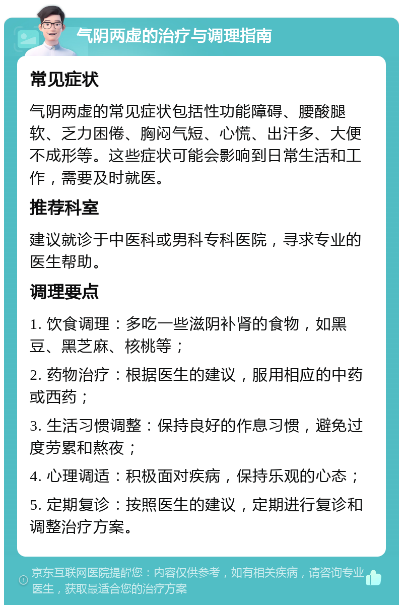 气阴两虚的治疗与调理指南 常见症状 气阴两虚的常见症状包括性功能障碍、腰酸腿软、乏力困倦、胸闷气短、心慌、出汗多、大便不成形等。这些症状可能会影响到日常生活和工作，需要及时就医。 推荐科室 建议就诊于中医科或男科专科医院，寻求专业的医生帮助。 调理要点 1. 饮食调理：多吃一些滋阴补肾的食物，如黑豆、黑芝麻、核桃等； 2. 药物治疗：根据医生的建议，服用相应的中药或西药； 3. 生活习惯调整：保持良好的作息习惯，避免过度劳累和熬夜； 4. 心理调适：积极面对疾病，保持乐观的心态； 5. 定期复诊：按照医生的建议，定期进行复诊和调整治疗方案。