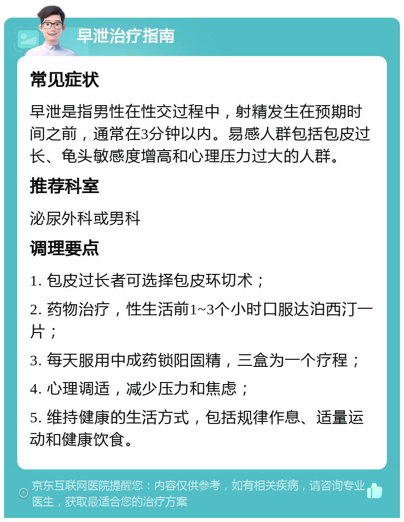 早泄治疗指南 常见症状 早泄是指男性在性交过程中，射精发生在预期时间之前，通常在3分钟以内。易感人群包括包皮过长、龟头敏感度增高和心理压力过大的人群。 推荐科室 泌尿外科或男科 调理要点 1. 包皮过长者可选择包皮环切术； 2. 药物治疗，性生活前1~3个小时口服达泊西汀一片； 3. 每天服用中成药锁阳固精，三盒为一个疗程； 4. 心理调适，减少压力和焦虑； 5. 维持健康的生活方式，包括规律作息、适量运动和健康饮食。