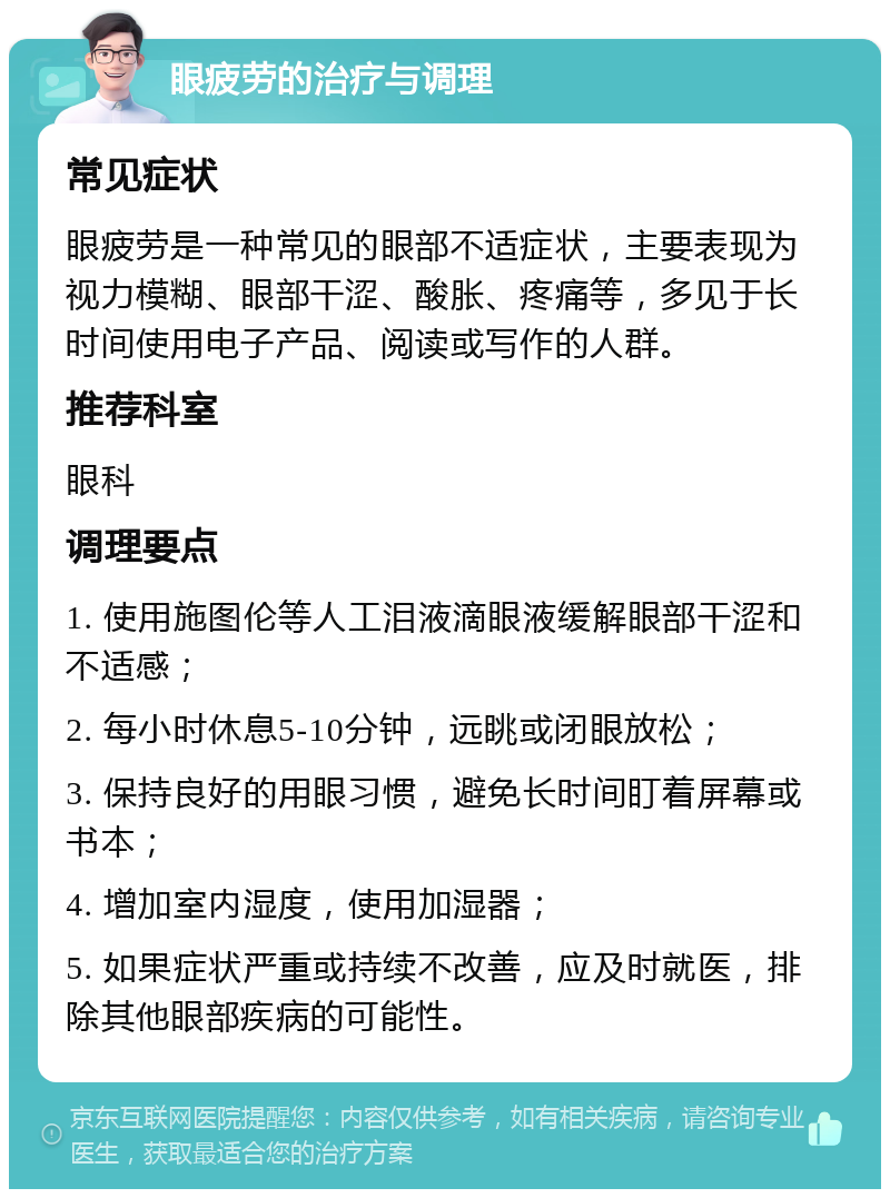 眼疲劳的治疗与调理 常见症状 眼疲劳是一种常见的眼部不适症状，主要表现为视力模糊、眼部干涩、酸胀、疼痛等，多见于长时间使用电子产品、阅读或写作的人群。 推荐科室 眼科 调理要点 1. 使用施图伦等人工泪液滴眼液缓解眼部干涩和不适感； 2. 每小时休息5-10分钟，远眺或闭眼放松； 3. 保持良好的用眼习惯，避免长时间盯着屏幕或书本； 4. 增加室内湿度，使用加湿器； 5. 如果症状严重或持续不改善，应及时就医，排除其他眼部疾病的可能性。