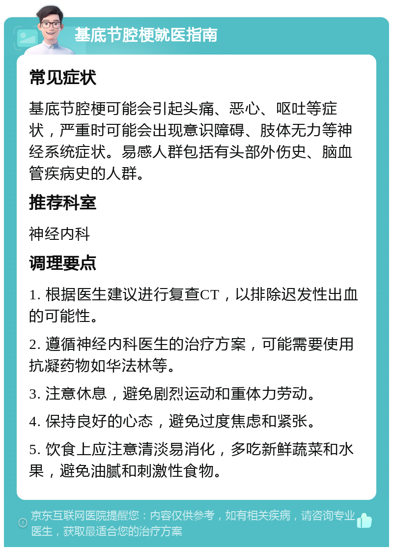 基底节腔梗就医指南 常见症状 基底节腔梗可能会引起头痛、恶心、呕吐等症状，严重时可能会出现意识障碍、肢体无力等神经系统症状。易感人群包括有头部外伤史、脑血管疾病史的人群。 推荐科室 神经内科 调理要点 1. 根据医生建议进行复查CT，以排除迟发性出血的可能性。 2. 遵循神经内科医生的治疗方案，可能需要使用抗凝药物如华法林等。 3. 注意休息，避免剧烈运动和重体力劳动。 4. 保持良好的心态，避免过度焦虑和紧张。 5. 饮食上应注意清淡易消化，多吃新鲜蔬菜和水果，避免油腻和刺激性食物。