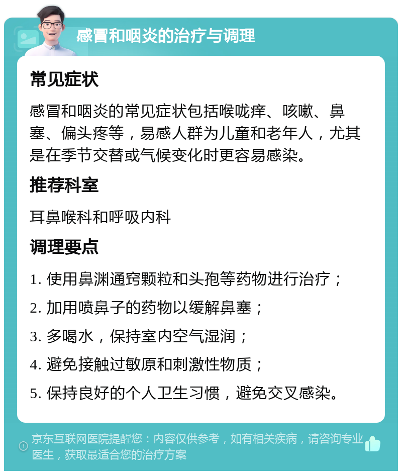 感冒和咽炎的治疗与调理 常见症状 感冒和咽炎的常见症状包括喉咙痒、咳嗽、鼻塞、偏头疼等，易感人群为儿童和老年人，尤其是在季节交替或气候变化时更容易感染。 推荐科室 耳鼻喉科和呼吸内科 调理要点 1. 使用鼻渊通窍颗粒和头孢等药物进行治疗； 2. 加用喷鼻子的药物以缓解鼻塞； 3. 多喝水，保持室内空气湿润； 4. 避免接触过敏原和刺激性物质； 5. 保持良好的个人卫生习惯，避免交叉感染。