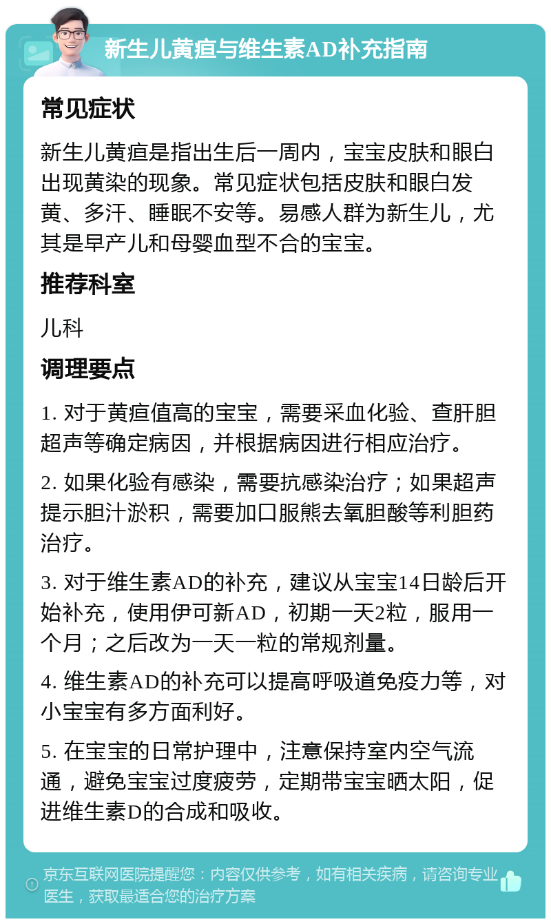 新生儿黄疸与维生素AD补充指南 常见症状 新生儿黄疸是指出生后一周内，宝宝皮肤和眼白出现黄染的现象。常见症状包括皮肤和眼白发黄、多汗、睡眠不安等。易感人群为新生儿，尤其是早产儿和母婴血型不合的宝宝。 推荐科室 儿科 调理要点 1. 对于黄疸值高的宝宝，需要采血化验、查肝胆超声等确定病因，并根据病因进行相应治疗。 2. 如果化验有感染，需要抗感染治疗；如果超声提示胆汁淤积，需要加口服熊去氧胆酸等利胆药治疗。 3. 对于维生素AD的补充，建议从宝宝14日龄后开始补充，使用伊可新AD，初期一天2粒，服用一个月；之后改为一天一粒的常规剂量。 4. 维生素AD的补充可以提高呼吸道免疫力等，对小宝宝有多方面利好。 5. 在宝宝的日常护理中，注意保持室内空气流通，避免宝宝过度疲劳，定期带宝宝晒太阳，促进维生素D的合成和吸收。