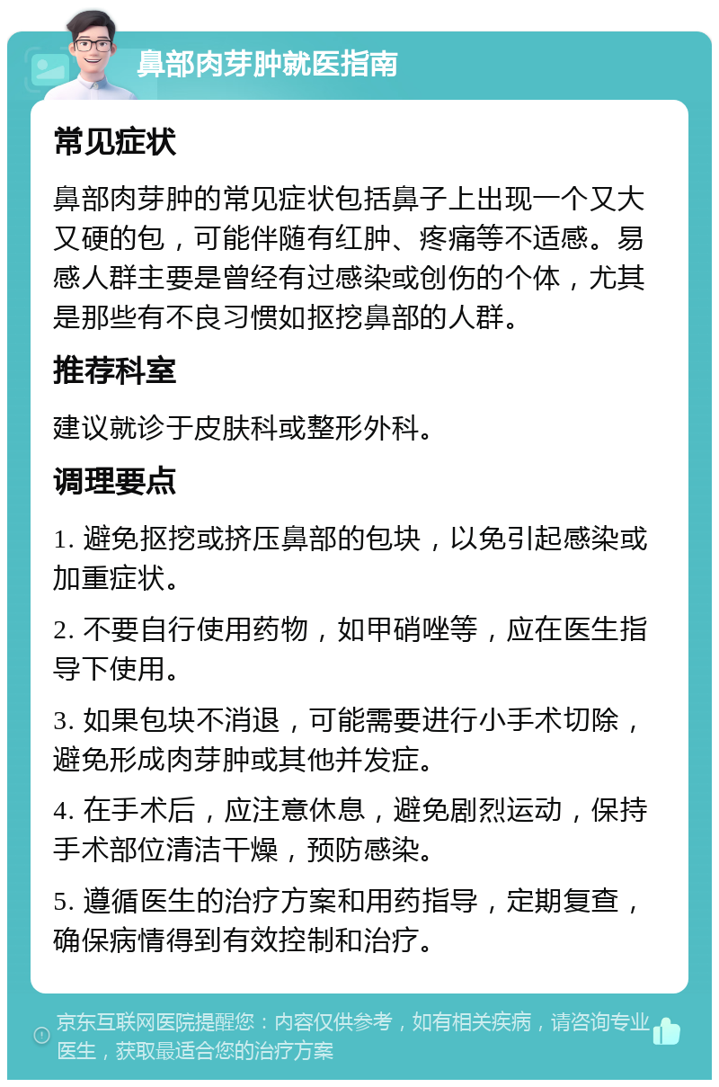 鼻部肉芽肿就医指南 常见症状 鼻部肉芽肿的常见症状包括鼻子上出现一个又大又硬的包，可能伴随有红肿、疼痛等不适感。易感人群主要是曾经有过感染或创伤的个体，尤其是那些有不良习惯如抠挖鼻部的人群。 推荐科室 建议就诊于皮肤科或整形外科。 调理要点 1. 避免抠挖或挤压鼻部的包块，以免引起感染或加重症状。 2. 不要自行使用药物，如甲硝唑等，应在医生指导下使用。 3. 如果包块不消退，可能需要进行小手术切除，避免形成肉芽肿或其他并发症。 4. 在手术后，应注意休息，避免剧烈运动，保持手术部位清洁干燥，预防感染。 5. 遵循医生的治疗方案和用药指导，定期复查，确保病情得到有效控制和治疗。