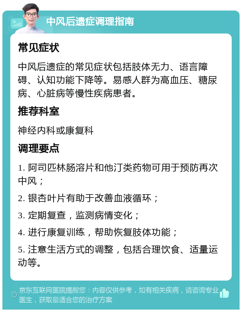 中风后遗症调理指南 常见症状 中风后遗症的常见症状包括肢体无力、语言障碍、认知功能下降等。易感人群为高血压、糖尿病、心脏病等慢性疾病患者。 推荐科室 神经内科或康复科 调理要点 1. 阿司匹林肠溶片和他汀类药物可用于预防再次中风； 2. 银杏叶片有助于改善血液循环； 3. 定期复查，监测病情变化； 4. 进行康复训练，帮助恢复肢体功能； 5. 注意生活方式的调整，包括合理饮食、适量运动等。