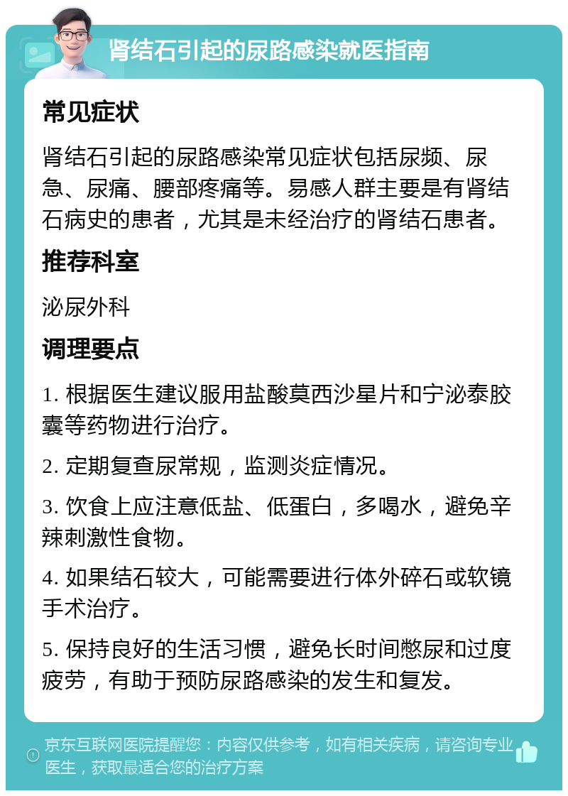 肾结石引起的尿路感染就医指南 常见症状 肾结石引起的尿路感染常见症状包括尿频、尿急、尿痛、腰部疼痛等。易感人群主要是有肾结石病史的患者，尤其是未经治疗的肾结石患者。 推荐科室 泌尿外科 调理要点 1. 根据医生建议服用盐酸莫西沙星片和宁泌泰胶囊等药物进行治疗。 2. 定期复查尿常规，监测炎症情况。 3. 饮食上应注意低盐、低蛋白，多喝水，避免辛辣刺激性食物。 4. 如果结石较大，可能需要进行体外碎石或软镜手术治疗。 5. 保持良好的生活习惯，避免长时间憋尿和过度疲劳，有助于预防尿路感染的发生和复发。