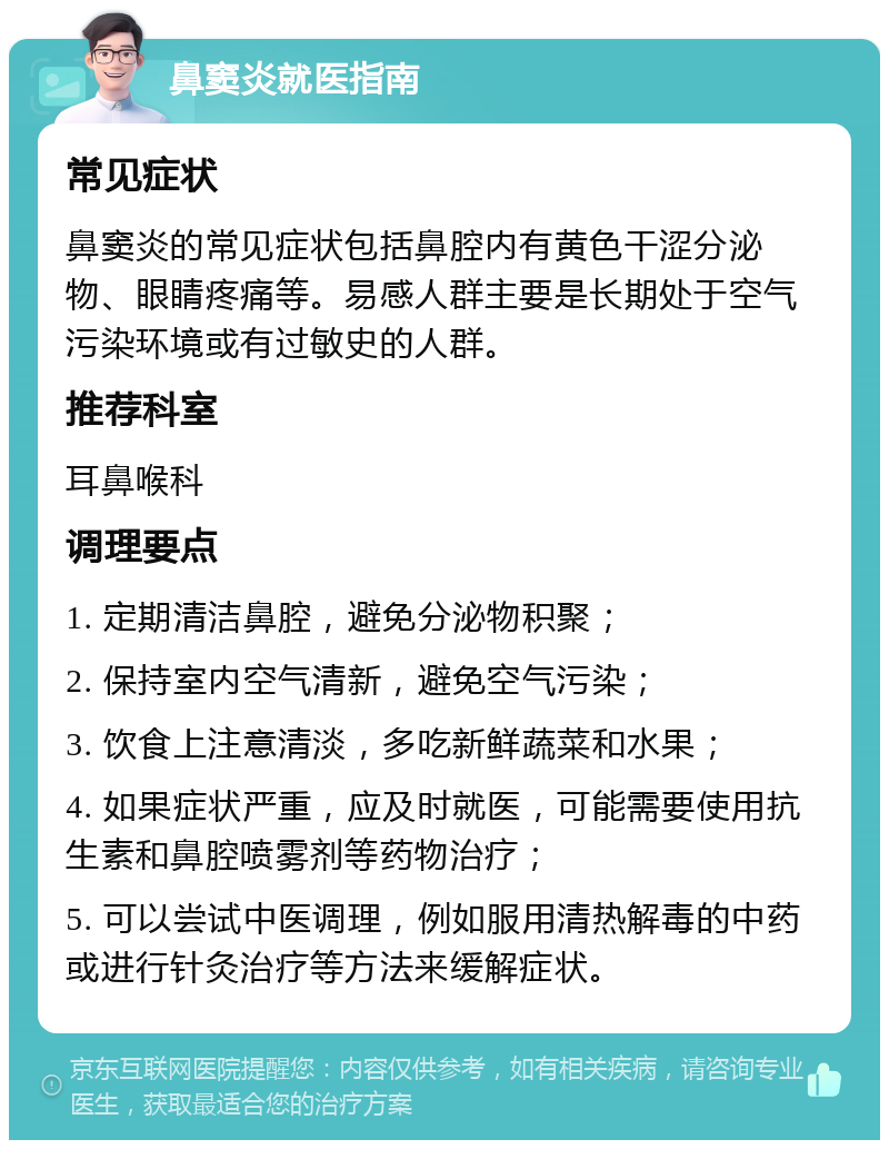 鼻窦炎就医指南 常见症状 鼻窦炎的常见症状包括鼻腔内有黄色干涩分泌物、眼睛疼痛等。易感人群主要是长期处于空气污染环境或有过敏史的人群。 推荐科室 耳鼻喉科 调理要点 1. 定期清洁鼻腔，避免分泌物积聚； 2. 保持室内空气清新，避免空气污染； 3. 饮食上注意清淡，多吃新鲜蔬菜和水果； 4. 如果症状严重，应及时就医，可能需要使用抗生素和鼻腔喷雾剂等药物治疗； 5. 可以尝试中医调理，例如服用清热解毒的中药或进行针灸治疗等方法来缓解症状。