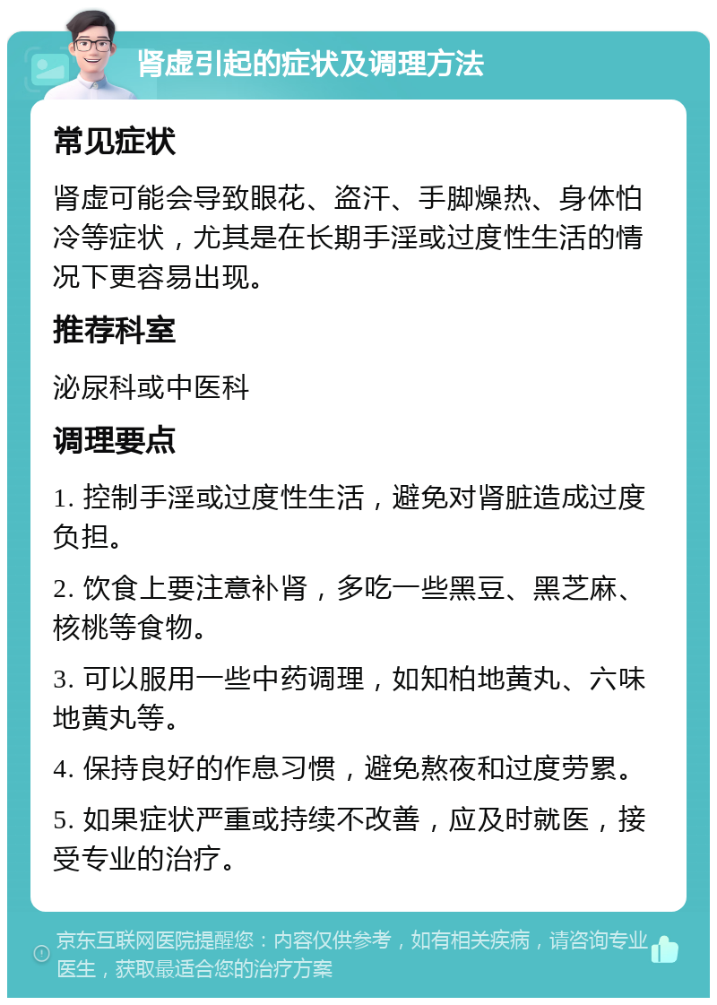 肾虚引起的症状及调理方法 常见症状 肾虚可能会导致眼花、盗汗、手脚燥热、身体怕冷等症状，尤其是在长期手淫或过度性生活的情况下更容易出现。 推荐科室 泌尿科或中医科 调理要点 1. 控制手淫或过度性生活，避免对肾脏造成过度负担。 2. 饮食上要注意补肾，多吃一些黑豆、黑芝麻、核桃等食物。 3. 可以服用一些中药调理，如知柏地黄丸、六味地黄丸等。 4. 保持良好的作息习惯，避免熬夜和过度劳累。 5. 如果症状严重或持续不改善，应及时就医，接受专业的治疗。