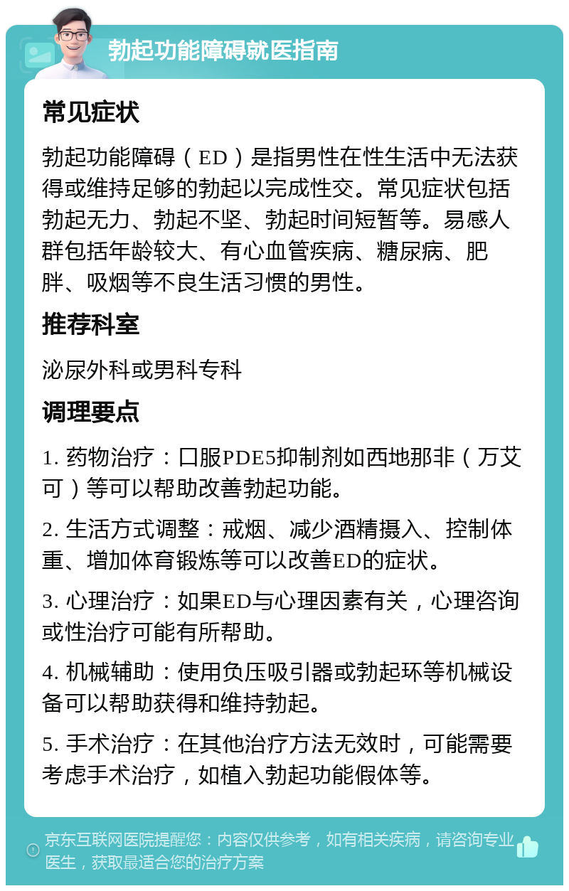 勃起功能障碍就医指南 常见症状 勃起功能障碍（ED）是指男性在性生活中无法获得或维持足够的勃起以完成性交。常见症状包括勃起无力、勃起不坚、勃起时间短暂等。易感人群包括年龄较大、有心血管疾病、糖尿病、肥胖、吸烟等不良生活习惯的男性。 推荐科室 泌尿外科或男科专科 调理要点 1. 药物治疗：口服PDE5抑制剂如西地那非（万艾可）等可以帮助改善勃起功能。 2. 生活方式调整：戒烟、减少酒精摄入、控制体重、增加体育锻炼等可以改善ED的症状。 3. 心理治疗：如果ED与心理因素有关，心理咨询或性治疗可能有所帮助。 4. 机械辅助：使用负压吸引器或勃起环等机械设备可以帮助获得和维持勃起。 5. 手术治疗：在其他治疗方法无效时，可能需要考虑手术治疗，如植入勃起功能假体等。