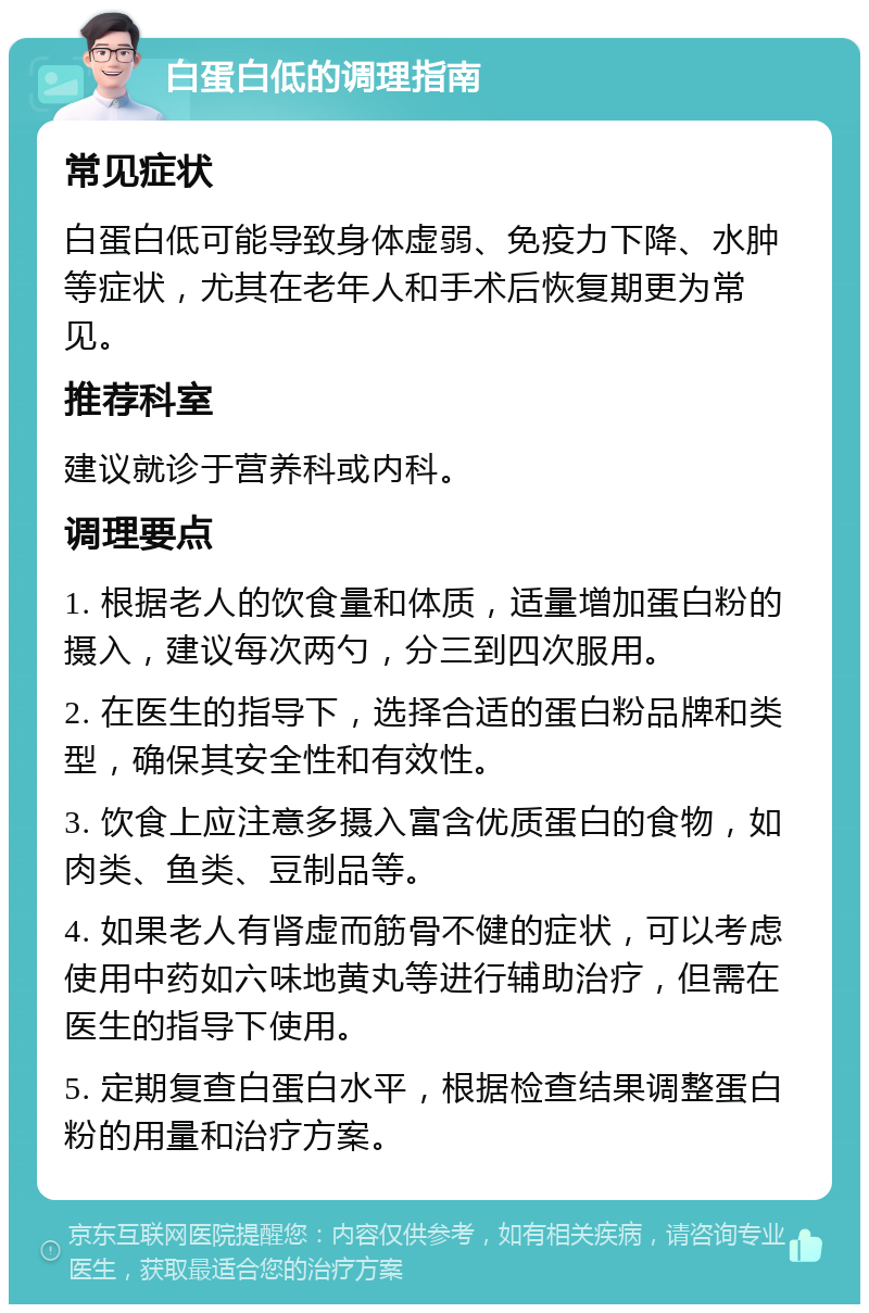 白蛋白低的调理指南 常见症状 白蛋白低可能导致身体虚弱、免疫力下降、水肿等症状，尤其在老年人和手术后恢复期更为常见。 推荐科室 建议就诊于营养科或内科。 调理要点 1. 根据老人的饮食量和体质，适量增加蛋白粉的摄入，建议每次两勺，分三到四次服用。 2. 在医生的指导下，选择合适的蛋白粉品牌和类型，确保其安全性和有效性。 3. 饮食上应注意多摄入富含优质蛋白的食物，如肉类、鱼类、豆制品等。 4. 如果老人有肾虚而筋骨不健的症状，可以考虑使用中药如六味地黄丸等进行辅助治疗，但需在医生的指导下使用。 5. 定期复查白蛋白水平，根据检查结果调整蛋白粉的用量和治疗方案。