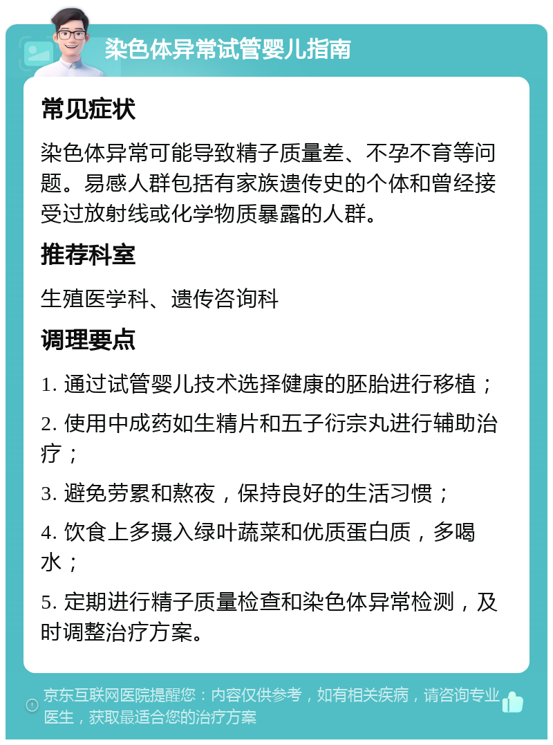 染色体异常试管婴儿指南 常见症状 染色体异常可能导致精子质量差、不孕不育等问题。易感人群包括有家族遗传史的个体和曾经接受过放射线或化学物质暴露的人群。 推荐科室 生殖医学科、遗传咨询科 调理要点 1. 通过试管婴儿技术选择健康的胚胎进行移植； 2. 使用中成药如生精片和五子衍宗丸进行辅助治疗； 3. 避免劳累和熬夜，保持良好的生活习惯； 4. 饮食上多摄入绿叶蔬菜和优质蛋白质，多喝水； 5. 定期进行精子质量检查和染色体异常检测，及时调整治疗方案。