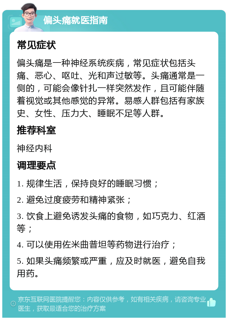 偏头痛就医指南 常见症状 偏头痛是一种神经系统疾病，常见症状包括头痛、恶心、呕吐、光和声过敏等。头痛通常是一侧的，可能会像针扎一样突然发作，且可能伴随着视觉或其他感觉的异常。易感人群包括有家族史、女性、压力大、睡眠不足等人群。 推荐科室 神经内科 调理要点 1. 规律生活，保持良好的睡眠习惯； 2. 避免过度疲劳和精神紧张； 3. 饮食上避免诱发头痛的食物，如巧克力、红酒等； 4. 可以使用佐米曲普坦等药物进行治疗； 5. 如果头痛频繁或严重，应及时就医，避免自我用药。