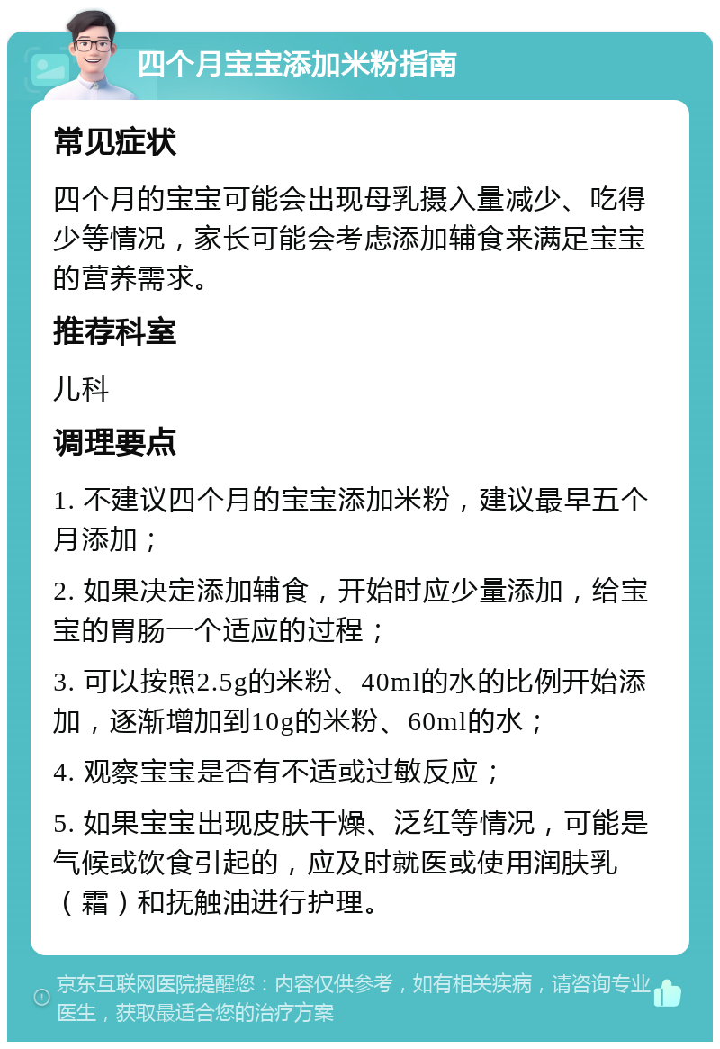 四个月宝宝添加米粉指南 常见症状 四个月的宝宝可能会出现母乳摄入量减少、吃得少等情况，家长可能会考虑添加辅食来满足宝宝的营养需求。 推荐科室 儿科 调理要点 1. 不建议四个月的宝宝添加米粉，建议最早五个月添加； 2. 如果决定添加辅食，开始时应少量添加，给宝宝的胃肠一个适应的过程； 3. 可以按照2.5g的米粉、40ml的水的比例开始添加，逐渐增加到10g的米粉、60ml的水； 4. 观察宝宝是否有不适或过敏反应； 5. 如果宝宝出现皮肤干燥、泛红等情况，可能是气候或饮食引起的，应及时就医或使用润肤乳（霜）和抚触油进行护理。