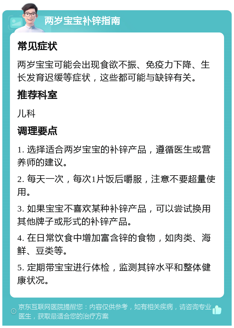 两岁宝宝补锌指南 常见症状 两岁宝宝可能会出现食欲不振、免疫力下降、生长发育迟缓等症状，这些都可能与缺锌有关。 推荐科室 儿科 调理要点 1. 选择适合两岁宝宝的补锌产品，遵循医生或营养师的建议。 2. 每天一次，每次1片饭后嚼服，注意不要超量使用。 3. 如果宝宝不喜欢某种补锌产品，可以尝试换用其他牌子或形式的补锌产品。 4. 在日常饮食中增加富含锌的食物，如肉类、海鲜、豆类等。 5. 定期带宝宝进行体检，监测其锌水平和整体健康状况。