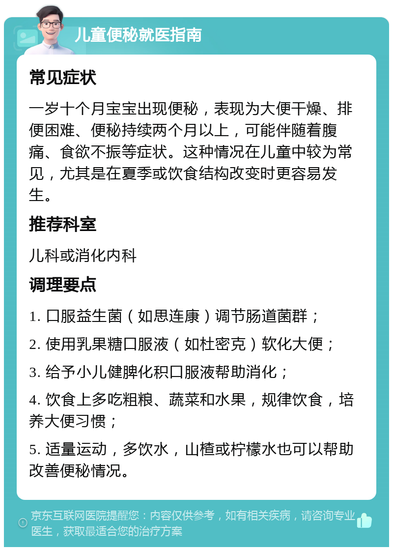 儿童便秘就医指南 常见症状 一岁十个月宝宝出现便秘，表现为大便干燥、排便困难、便秘持续两个月以上，可能伴随着腹痛、食欲不振等症状。这种情况在儿童中较为常见，尤其是在夏季或饮食结构改变时更容易发生。 推荐科室 儿科或消化内科 调理要点 1. 口服益生菌（如思连康）调节肠道菌群； 2. 使用乳果糖口服液（如杜密克）软化大便； 3. 给予小儿健脾化积口服液帮助消化； 4. 饮食上多吃粗粮、蔬菜和水果，规律饮食，培养大便习惯； 5. 适量运动，多饮水，山楂或柠檬水也可以帮助改善便秘情况。